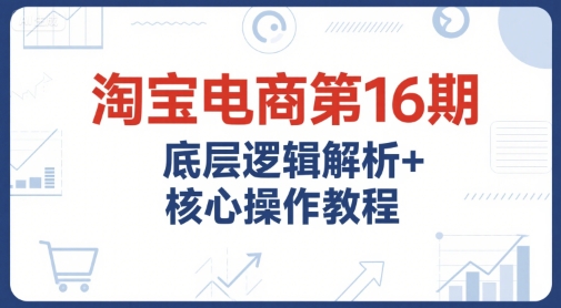 淘宝电商第16期，底层逻辑解析+核心操作教程，运营、推广提升能力的必学课程+配套资料-雅芽云网创
