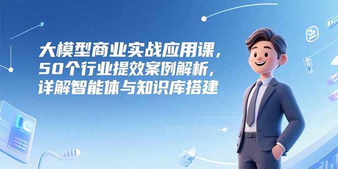 大模型商业实战应用课，50个行业提效案例解析，详解智能体与知识库搭建-雅芽云网创